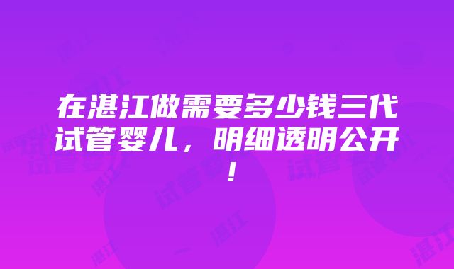 在湛江做需要多少钱三代试管婴儿，明细透明公开！