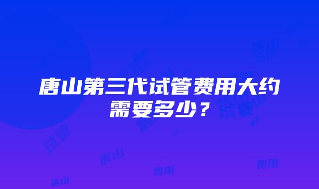 唐山第三代试管费用大约需要多少？