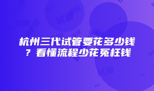 杭州三代试管要花多少钱？看懂流程少花冤枉钱