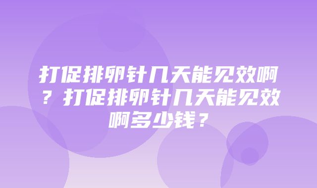 打促排卵针几天能见效啊？打促排卵针几天能见效啊多少钱？