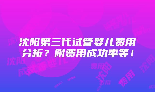 沈阳第三代试管婴儿费用分析？附费用成功率等！