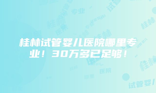 桂林试管婴儿医院哪里专业！30万多已足够！