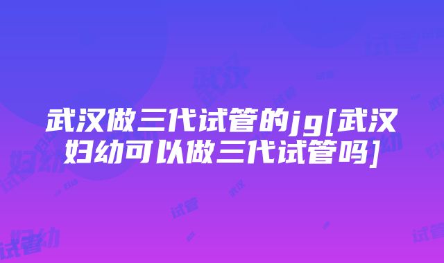 武汉做三代试管的jg[武汉妇幼可以做三代试管吗]