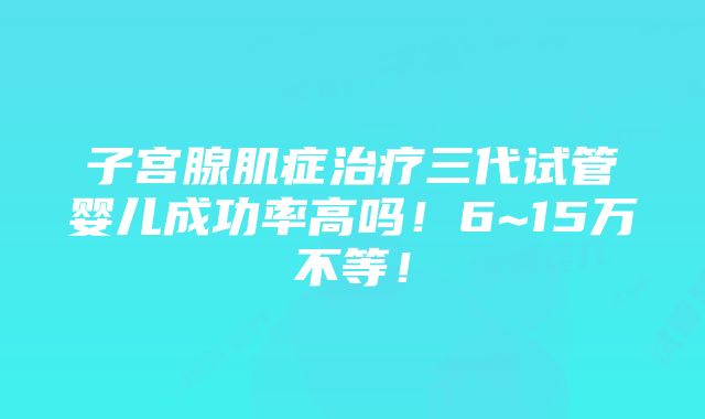 子宫腺肌症治疗三代试管婴儿成功率高吗！6~15万不等！