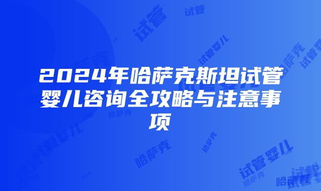 2024年哈萨克斯坦试管婴儿咨询全攻略与注意事项