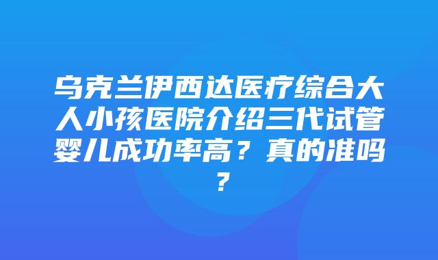 乌克兰伊西达医疗综合大人小孩医院介绍三代试管婴儿成功率高？真的准吗？