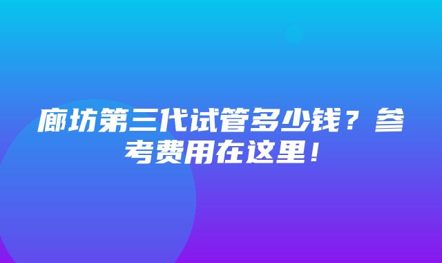 廊坊第三代试管多少钱？参考费用在这里！