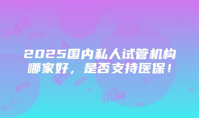 2025国内私人试管机构哪家好，是否支持医保！