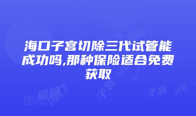 海口子宫切除三代试管能成功吗,那种保险适合免费获取