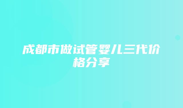 成都市做试管婴儿三代价格分享