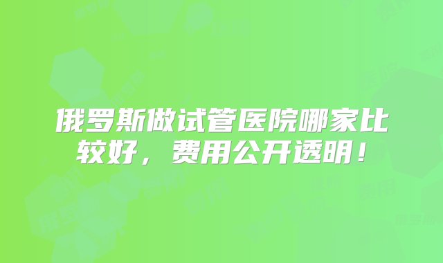 俄罗斯做试管医院哪家比较好，费用公开透明！