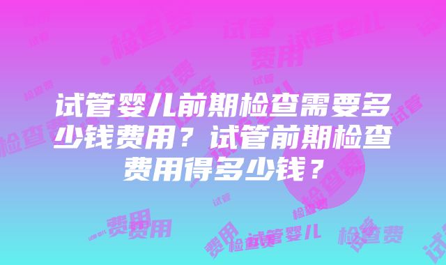 试管婴儿前期检查需要多少钱费用？试管前期检查费用得多少钱？