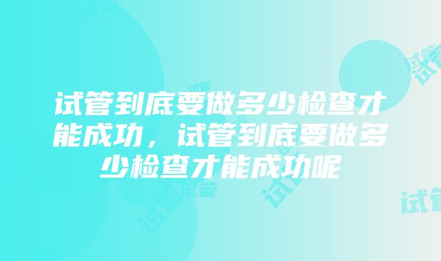 试管到底要做多少检查才能成功，试管到底要做多少检查才能成功呢