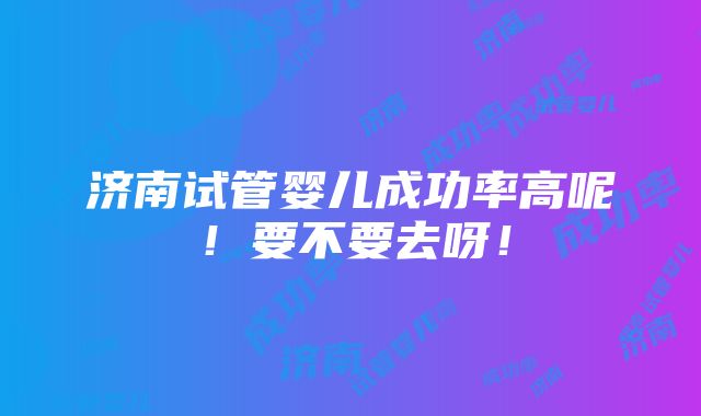 济南试管婴儿成功率高呢！要不要去呀！