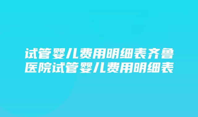 试管婴儿费用明细表齐鲁医院试管婴儿费用明细表