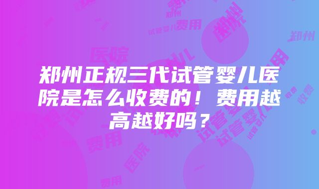 郑州正规三代试管婴儿医院是怎么收费的！费用越高越好吗？