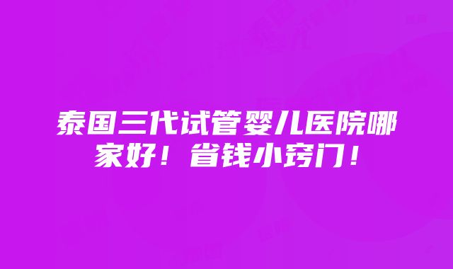 泰国三代试管婴儿医院哪家好！省钱小窍门！