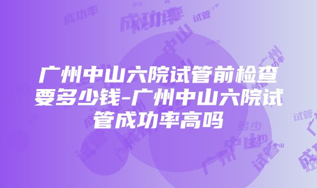 广州中山六院试管前检查要多少钱-广州中山六院试管成功率高吗