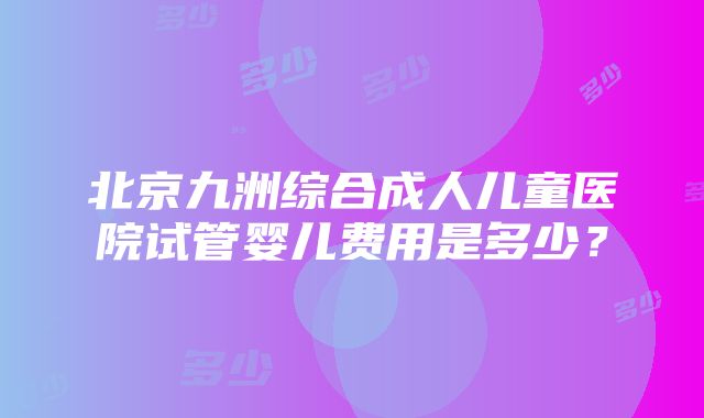 北京九洲综合成人儿童医院试管婴儿费用是多少？