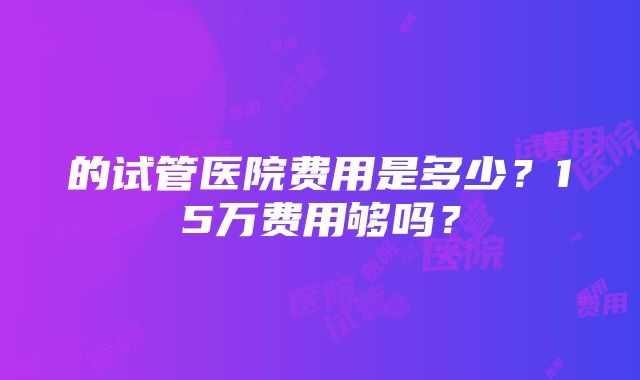 的试管医院费用是多少？15万费用够吗？