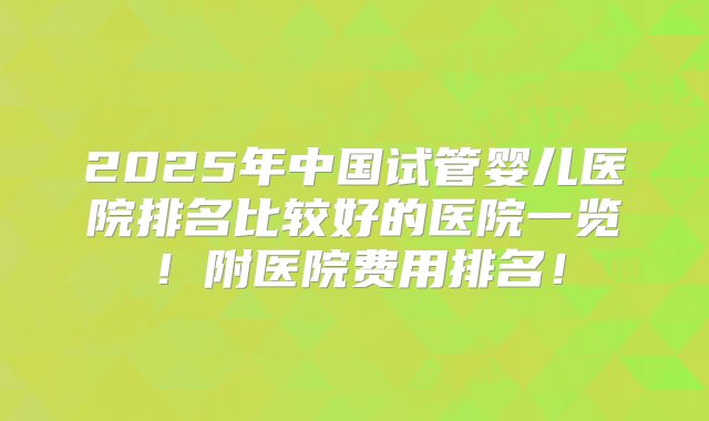 2025年中国试管婴儿医院排名比较好的医院一览！附医院费用排名！