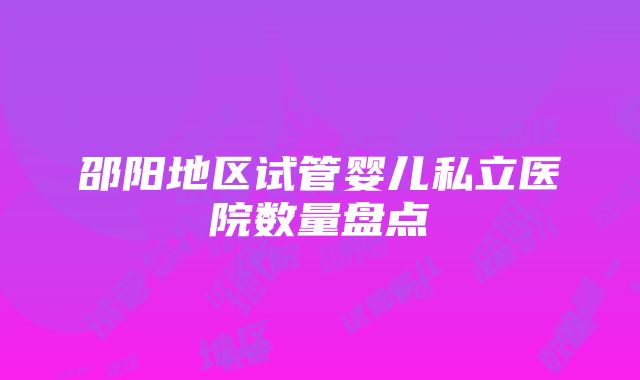 邵阳地区试管婴儿私立医院数量盘点