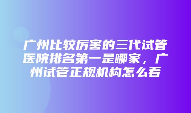 广州比较厉害的三代试管医院排名第一是哪家，广州试管正规机构怎么看