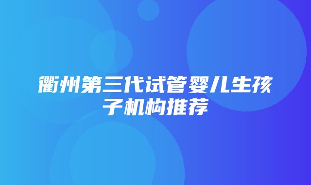 衢州第三代试管婴儿生孩子机构推荐