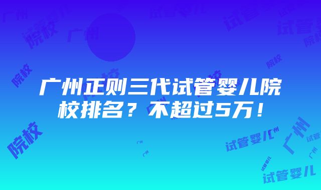 广州正则三代试管婴儿院校排名？不超过5万！