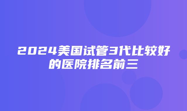 2024美国试管3代比较好的医院排名前三