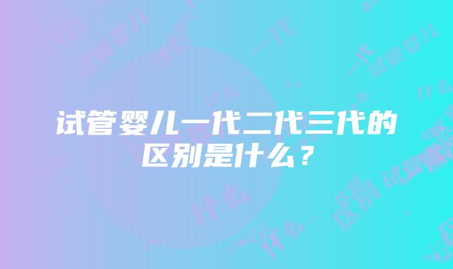 试管婴儿一代二代三代的区别是什么？