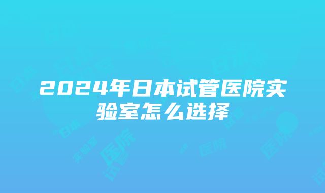 2024年日本试管医院实验室怎么选择