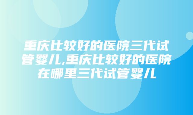 重庆比较好的医院三代试管婴儿,重庆比较好的医院在哪里三代试管婴儿