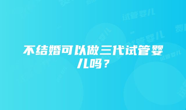 不结婚可以做三代试管婴儿吗？