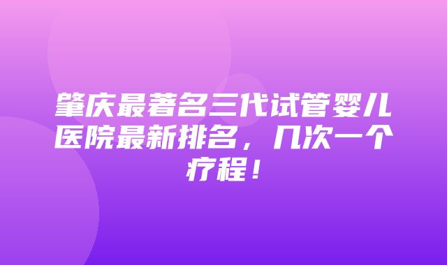 肇庆最著名三代试管婴儿医院最新排名，几次一个疗程！