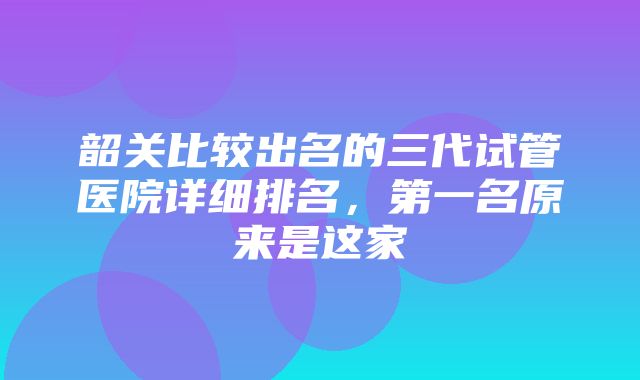 韶关比较出名的三代试管医院详细排名，第一名原来是这家