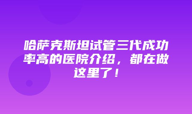 哈萨克斯坦试管三代成功率高的医院介绍，都在做这里了！