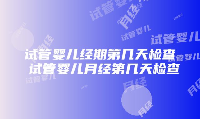 试管婴儿经期第几天检查 试管婴儿月经第几天检查