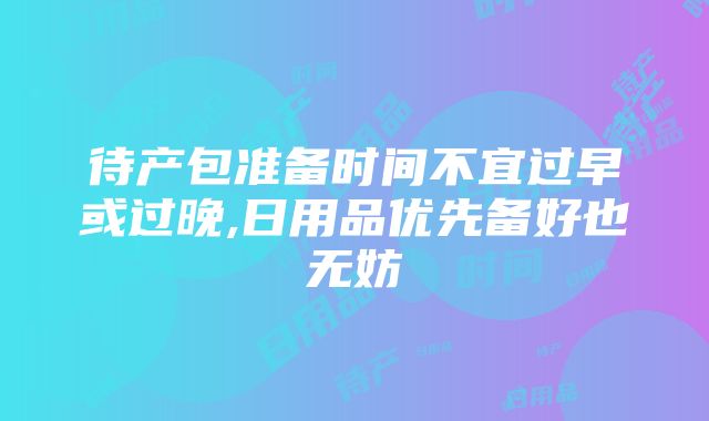 待产包准备时间不宜过早或过晚,日用品优先备好也无妨