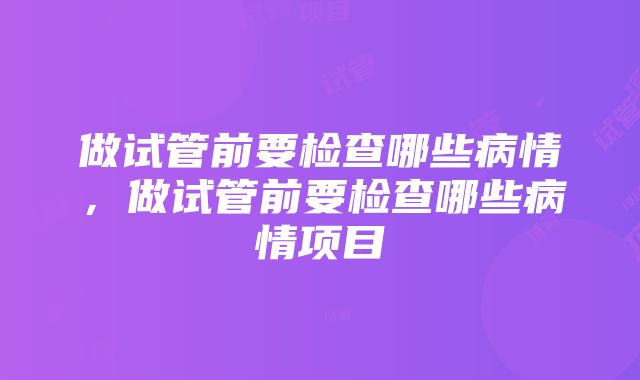 做试管前要检查哪些病情，做试管前要检查哪些病情项目