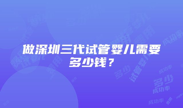 做深圳三代试管婴儿需要多少钱？