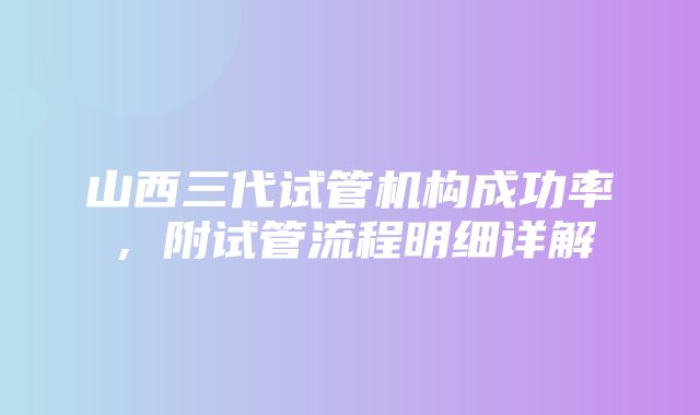 山西三代试管机构成功率，附试管流程明细详解