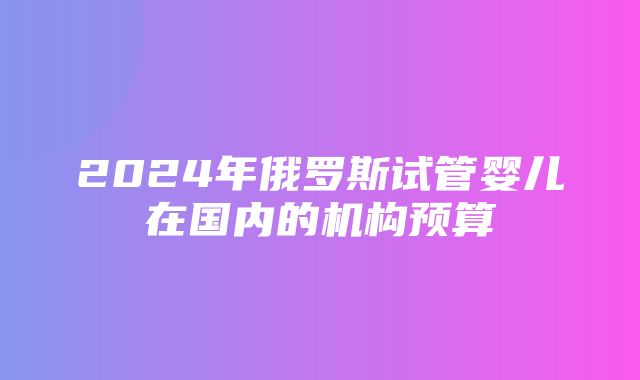 2024年俄罗斯试管婴儿在国内的机构预算