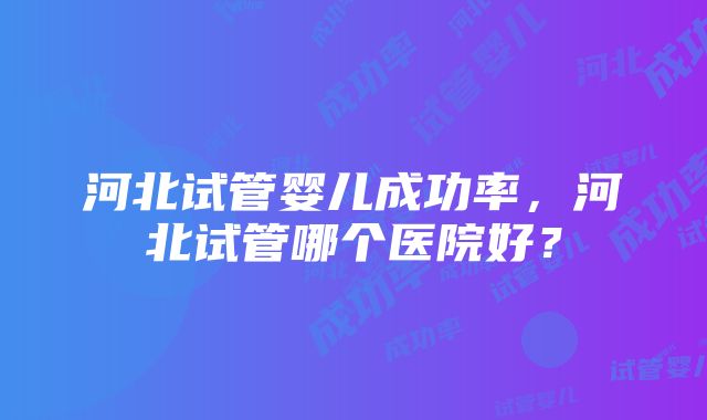 河北试管婴儿成功率，河北试管哪个医院好？