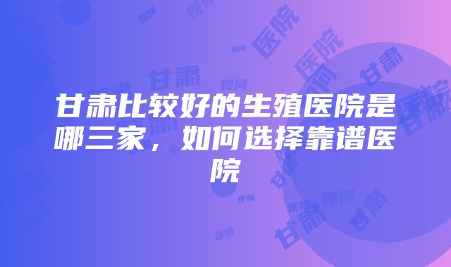 甘肃比较好的生殖医院是哪三家，如何选择靠谱医院