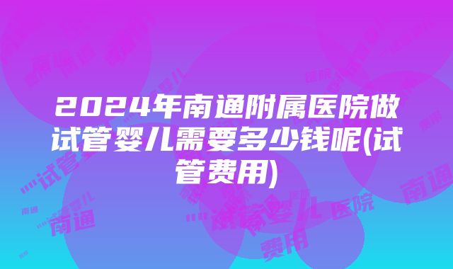 2024年南通附属医院做试管婴儿需要多少钱呢(试管费用)