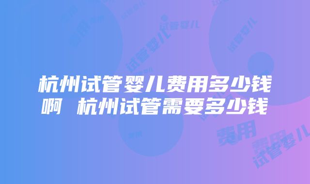 杭州试管婴儿费用多少钱啊 杭州试管需要多少钱