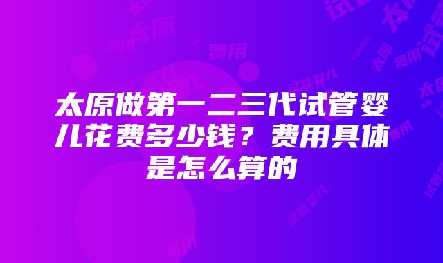 太原做第一二三代试管婴儿花费多少钱？费用具体是怎么算的