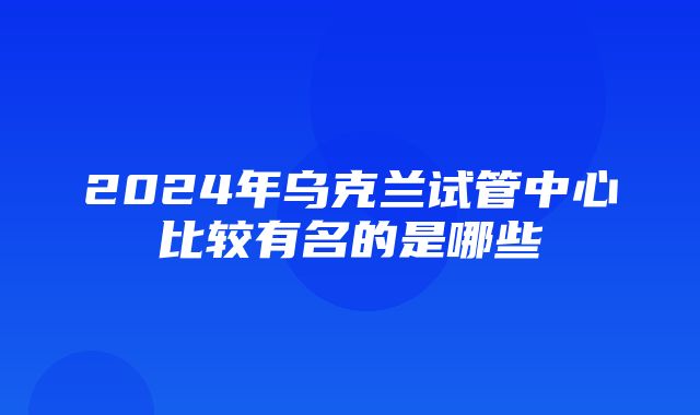 2024年乌克兰试管中心比较有名的是哪些