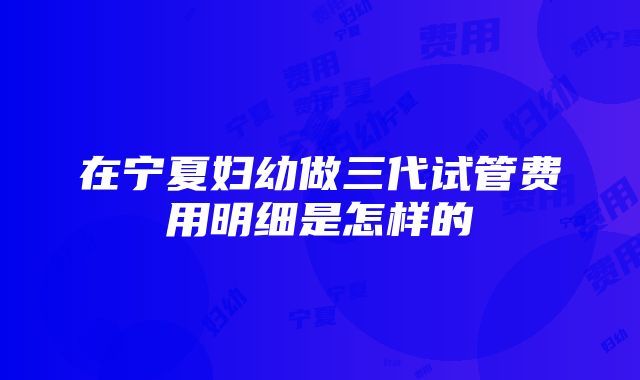 在宁夏妇幼做三代试管费用明细是怎样的